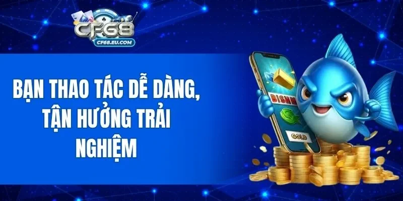 Bạn thao tác dễ dàng, tận hưởng trải nghiệm